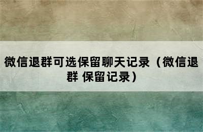 微信退群可选保留聊天记录（微信退群 保留记录）